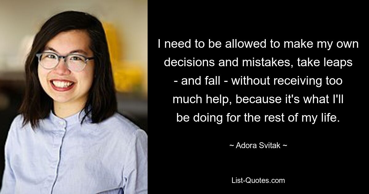 I need to be allowed to make my own decisions and mistakes, take leaps - and fall - without receiving too much help, because it's what I'll be doing for the rest of my life. — © Adora Svitak