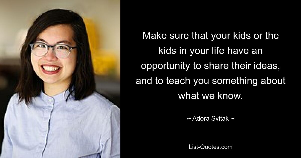 Make sure that your kids or the kids in your life have an opportunity to share their ideas, and to teach you something about what we know. — © Adora Svitak