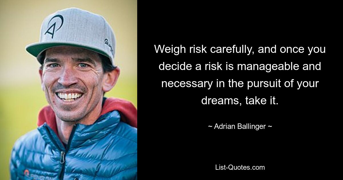 Weigh risk carefully, and once you decide a risk is manageable and necessary in the pursuit of your dreams, take it. — © Adrian Ballinger