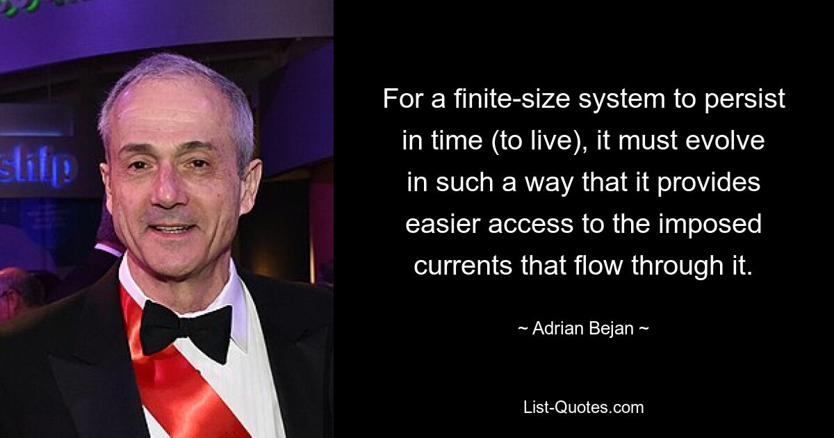 For a finite-size system to persist in time (to live), it must evolve in such a way that it provides easier access to the imposed currents that flow through it. — © Adrian Bejan