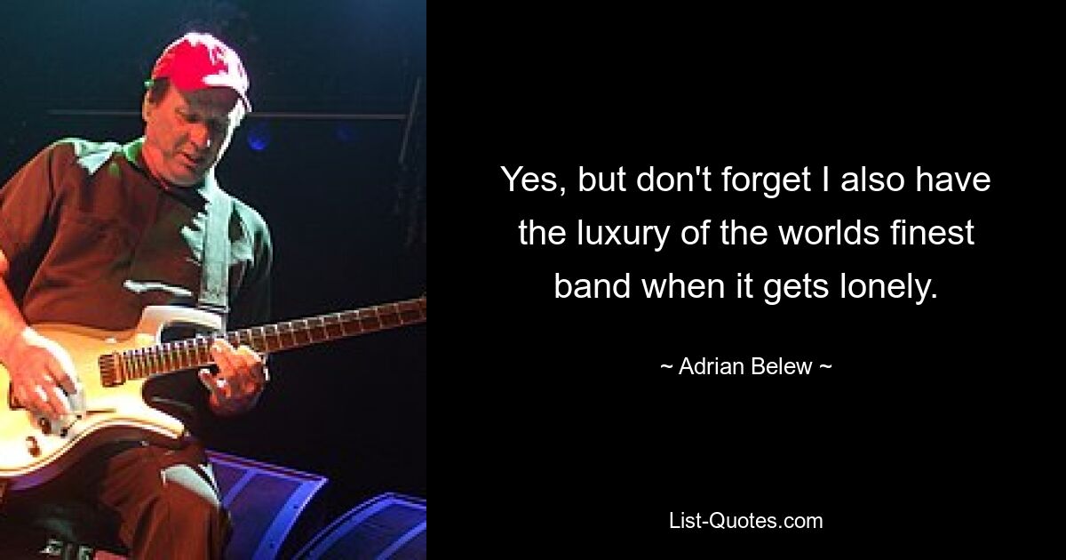 Yes, but don't forget I also have the luxury of the worlds finest band when it gets lonely. — © Adrian Belew