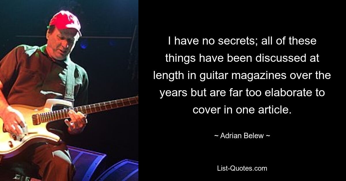 I have no secrets; all of these things have been discussed at length in guitar magazines over the years but are far too elaborate to cover in one article. — © Adrian Belew