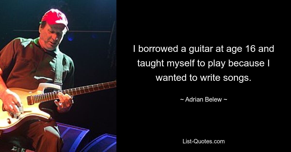 I borrowed a guitar at age 16 and taught myself to play because I wanted to write songs. — © Adrian Belew