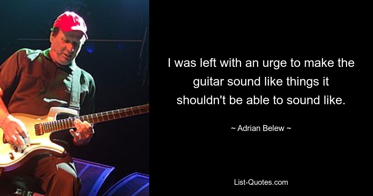 I was left with an urge to make the guitar sound like things it shouldn't be able to sound like. — © Adrian Belew