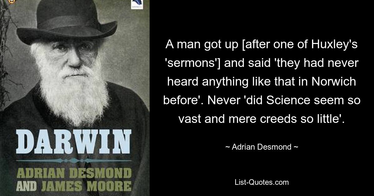 A man got up [after one of Huxley's 'sermons'] and said 'they had never heard anything like that in Norwich before'. Never 'did Science seem so vast and mere creeds so little'. — © Adrian Desmond