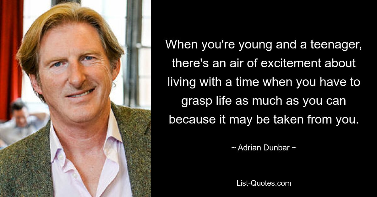 When you're young and a teenager, there's an air of excitement about living with a time when you have to grasp life as much as you can because it may be taken from you. — © Adrian Dunbar