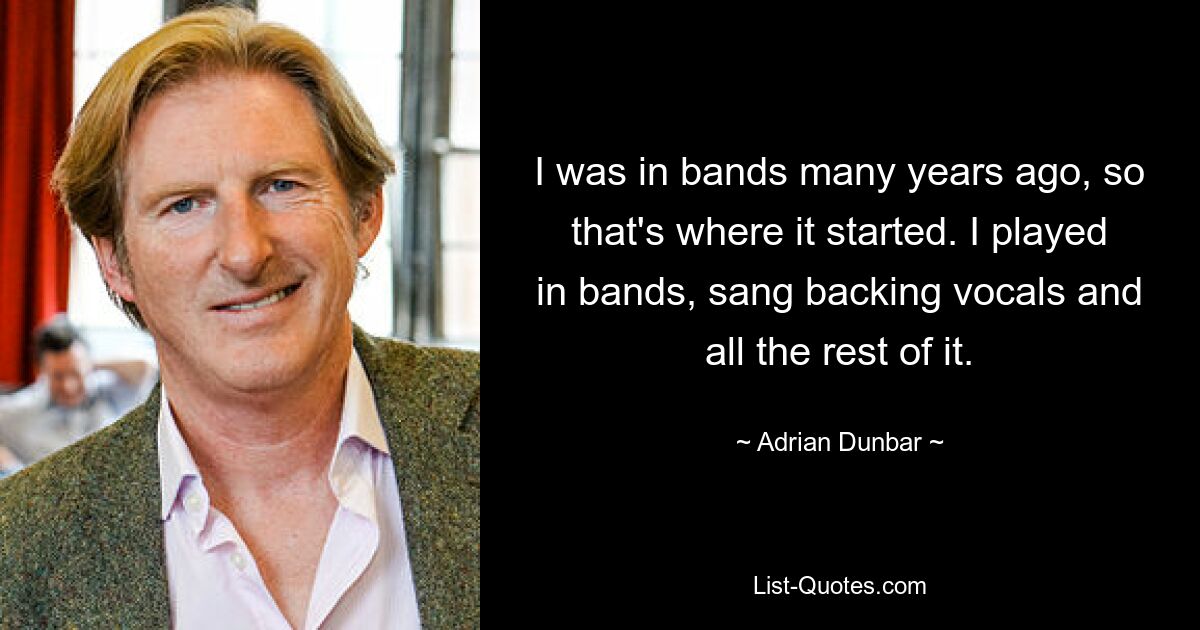 I was in bands many years ago, so that's where it started. I played in bands, sang backing vocals and all the rest of it. — © Adrian Dunbar