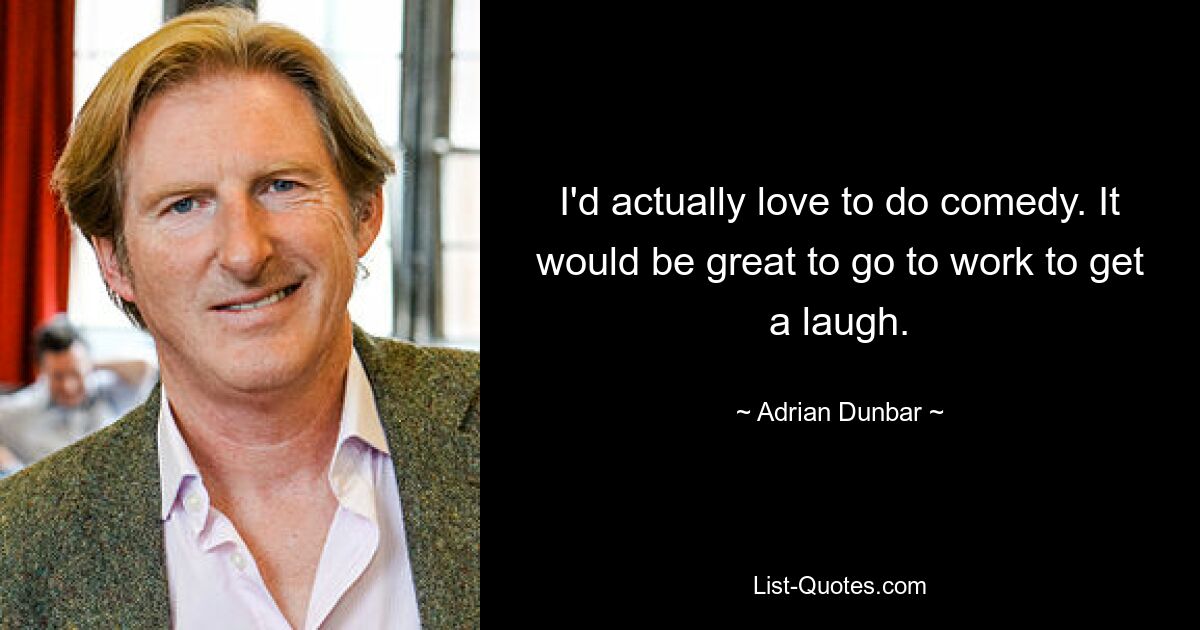 I'd actually love to do comedy. It would be great to go to work to get a laugh. — © Adrian Dunbar