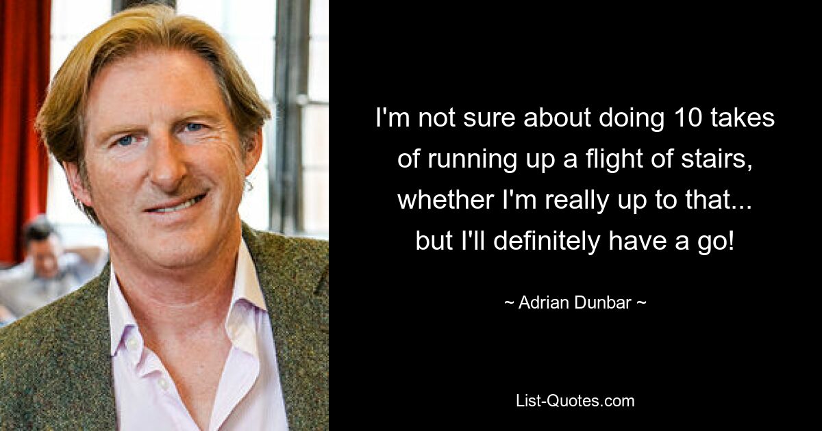 I'm not sure about doing 10 takes of running up a flight of stairs, whether I'm really up to that... but I'll definitely have a go! — © Adrian Dunbar