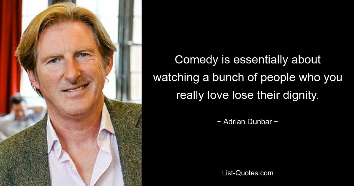 Comedy is essentially about watching a bunch of people who you really love lose their dignity. — © Adrian Dunbar