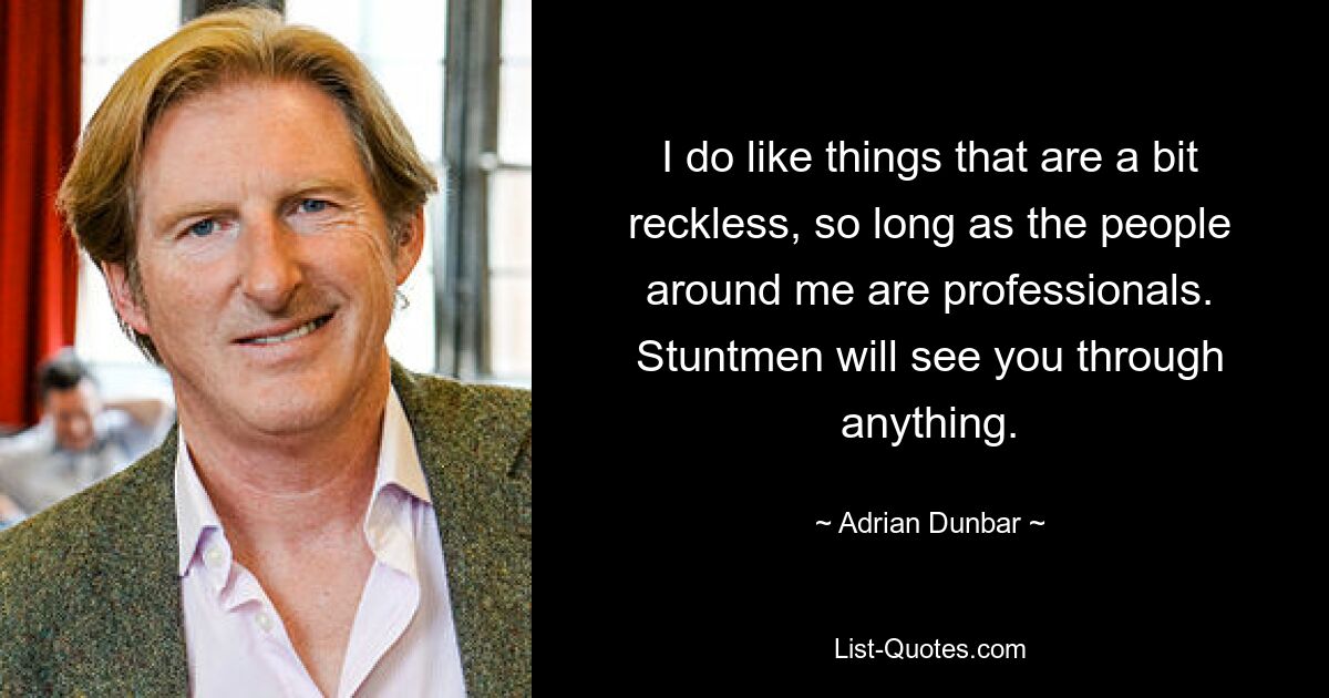 I do like things that are a bit reckless, so long as the people around me are professionals. Stuntmen will see you through anything. — © Adrian Dunbar