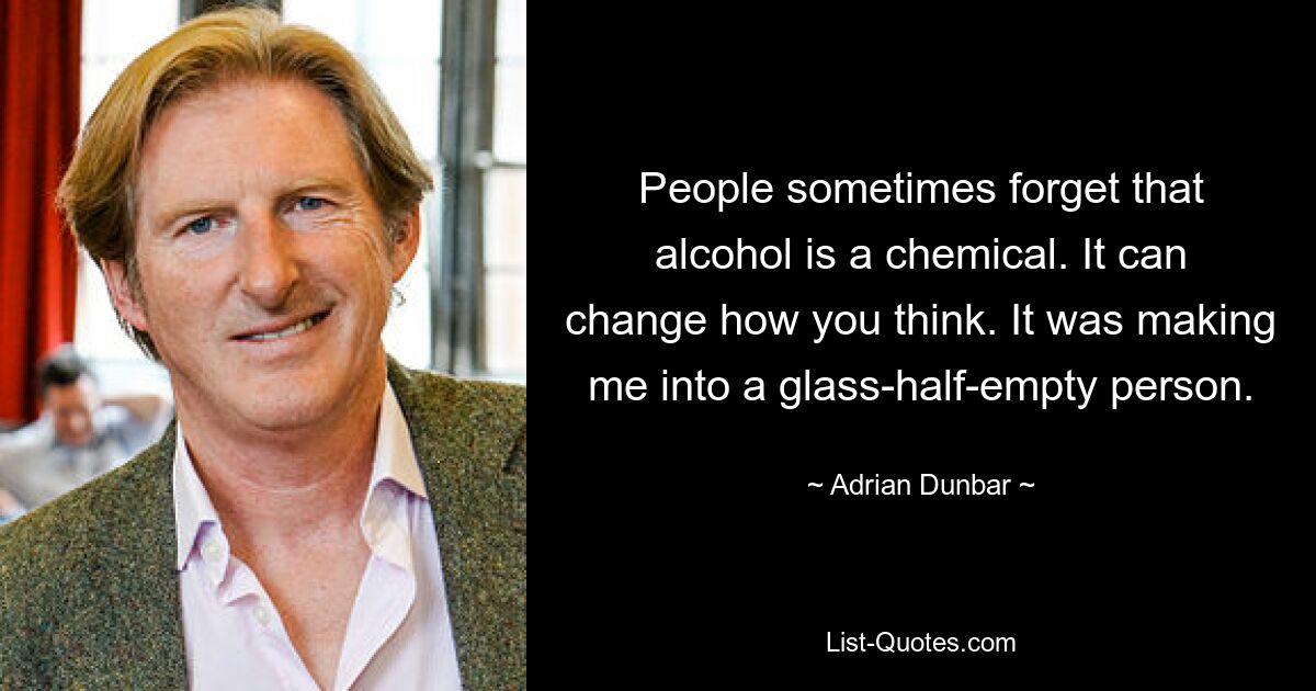 People sometimes forget that alcohol is a chemical. It can change how you think. It was making me into a glass-half-empty person. — © Adrian Dunbar