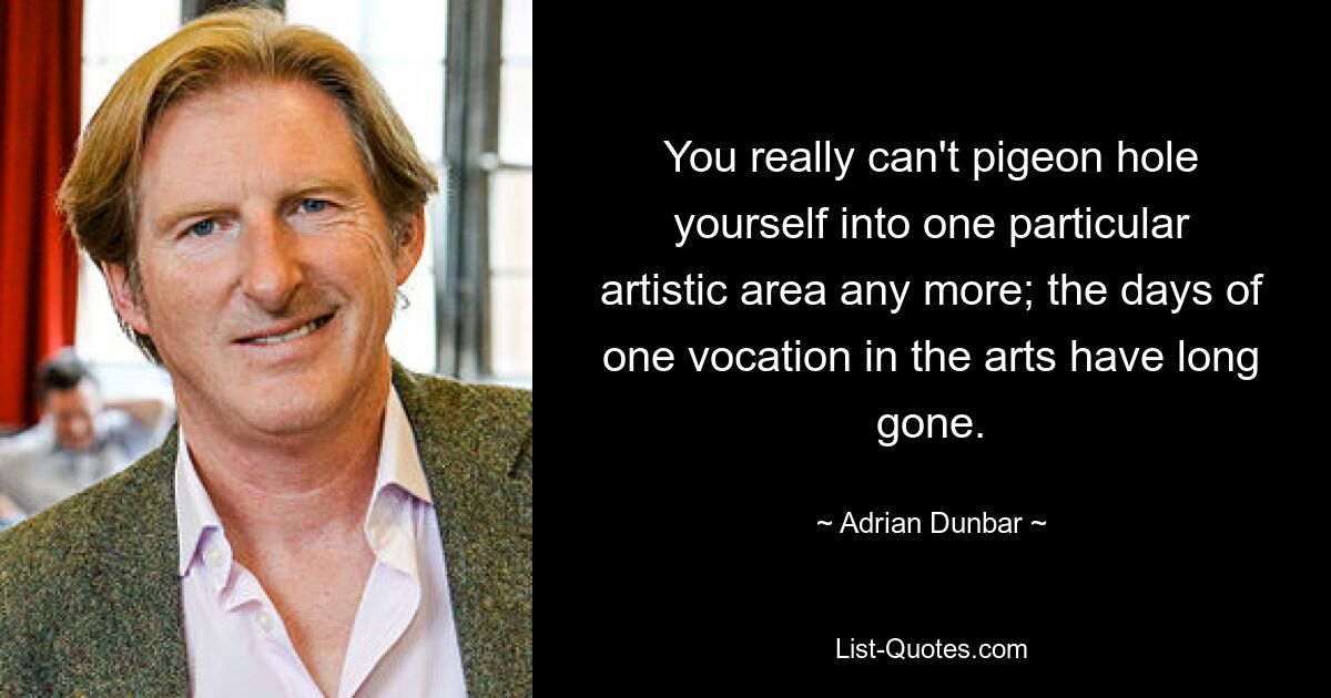 You really can't pigeon hole yourself into one particular artistic area any more; the days of one vocation in the arts have long gone. — © Adrian Dunbar