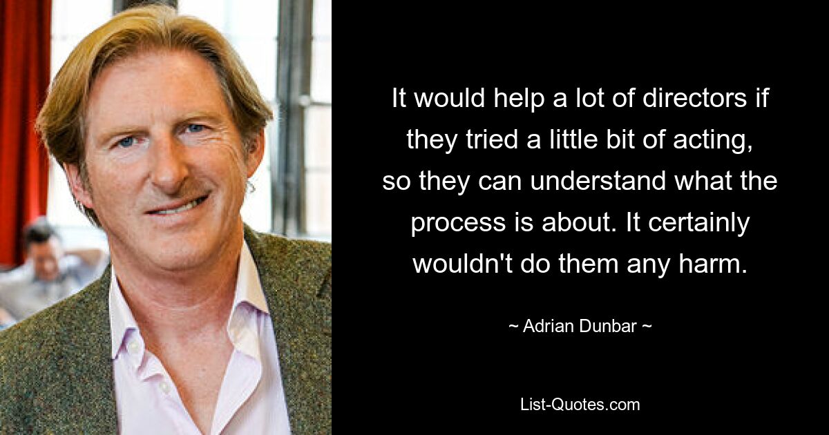 It would help a lot of directors if they tried a little bit of acting, so they can understand what the process is about. It certainly wouldn't do them any harm. — © Adrian Dunbar