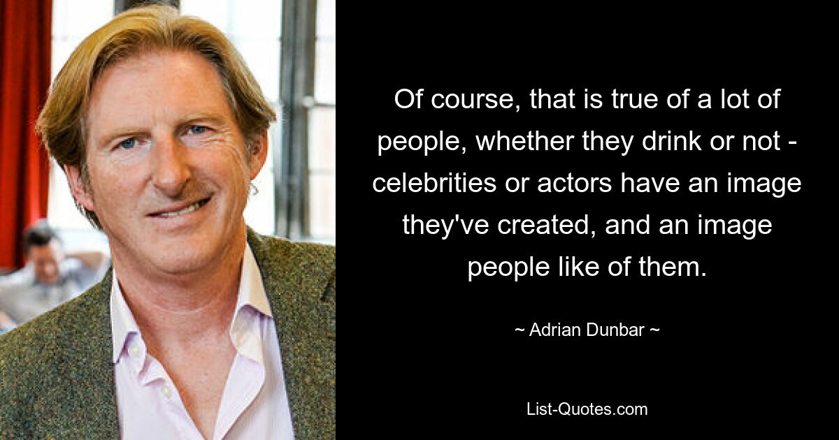 Of course, that is true of a lot of people, whether they drink or not - celebrities or actors have an image they've created, and an image people like of them. — © Adrian Dunbar