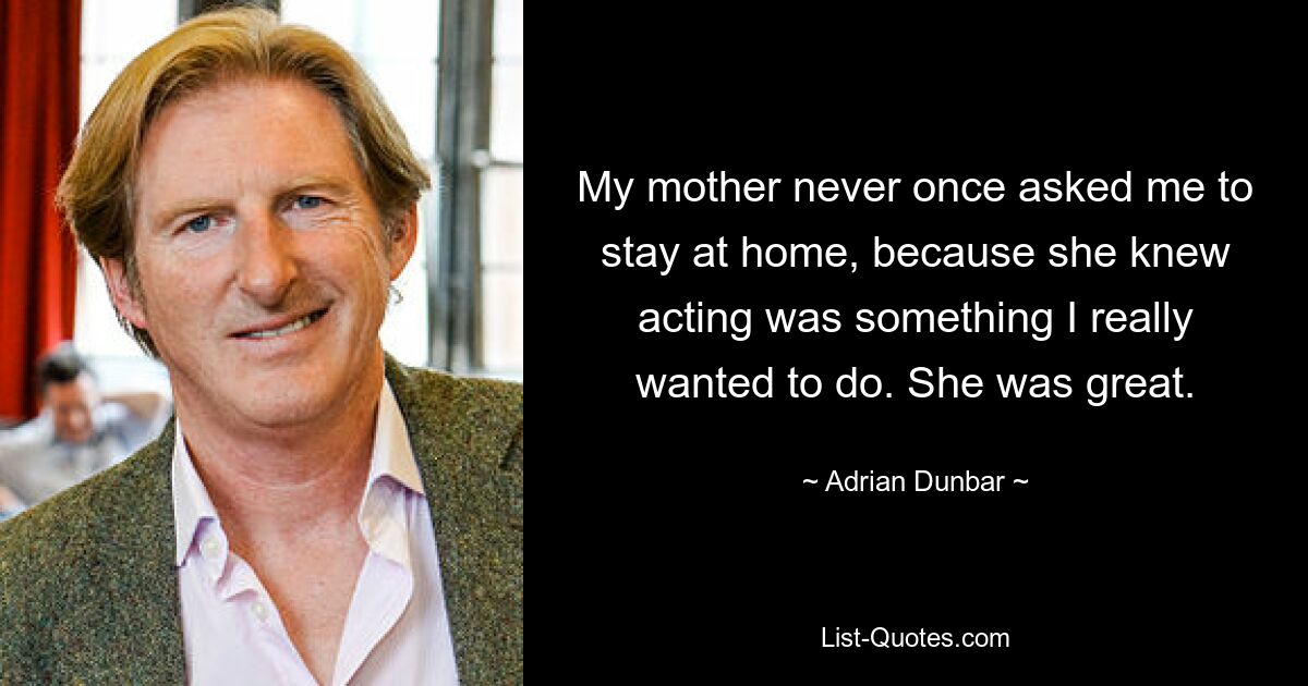 My mother never once asked me to stay at home, because she knew acting was something I really wanted to do. She was great. — © Adrian Dunbar