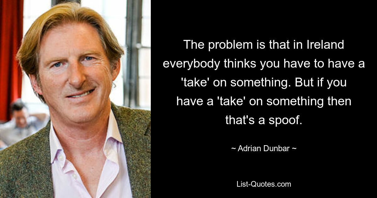 The problem is that in Ireland everybody thinks you have to have a 'take' on something. But if you have a 'take' on something then that's a spoof. — © Adrian Dunbar