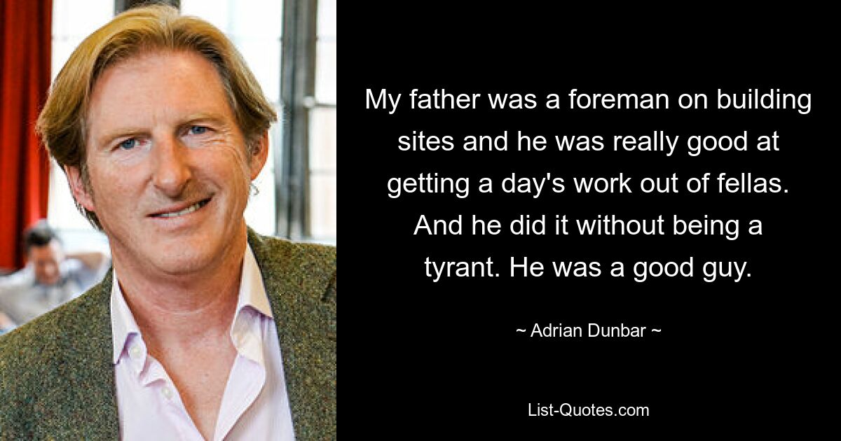 My father was a foreman on building sites and he was really good at getting a day's work out of fellas. And he did it without being a tyrant. He was a good guy. — © Adrian Dunbar