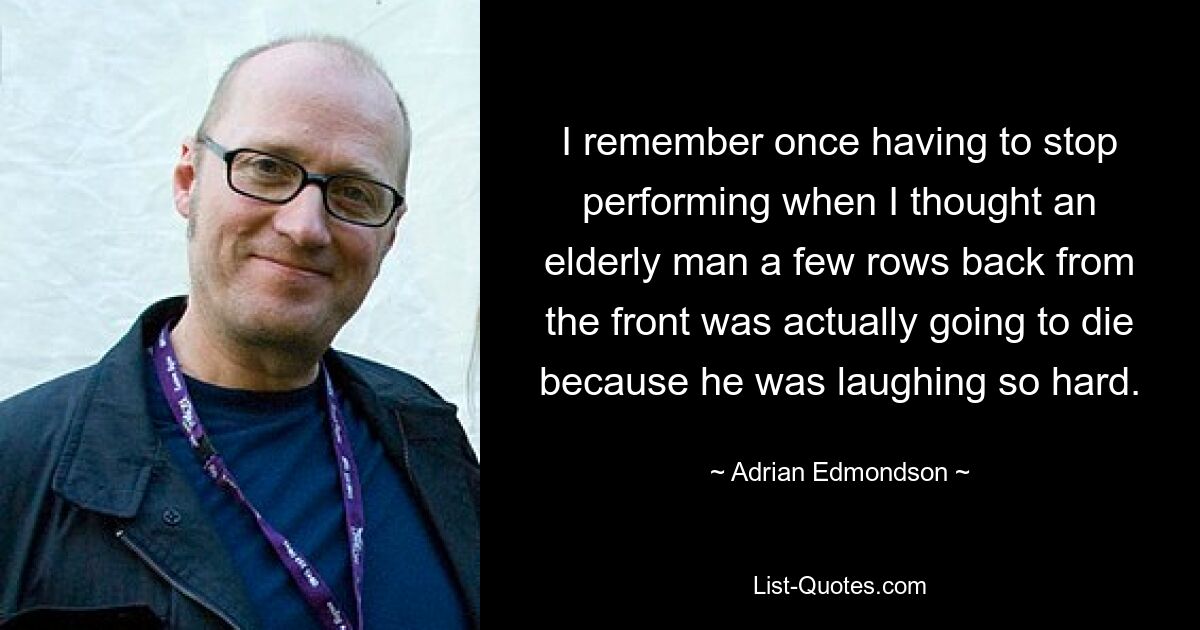 I remember once having to stop performing when I thought an elderly man a few rows back from the front was actually going to die because he was laughing so hard. — © Adrian Edmondson