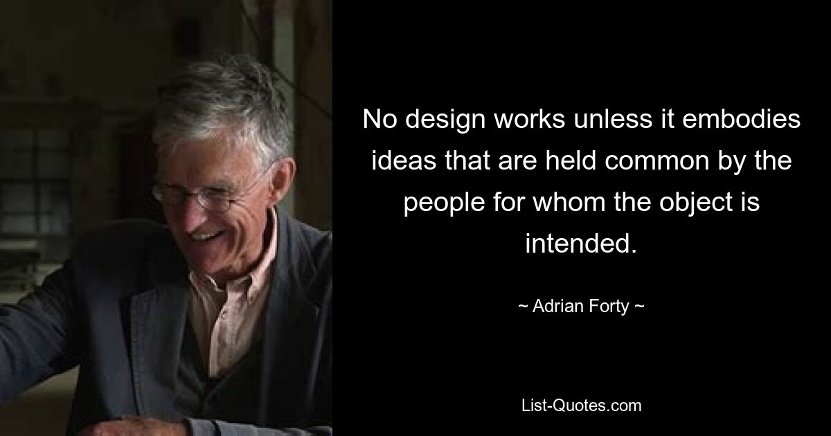 No design works unless it embodies ideas that are held common by the people for whom the object is intended. — © Adrian Forty