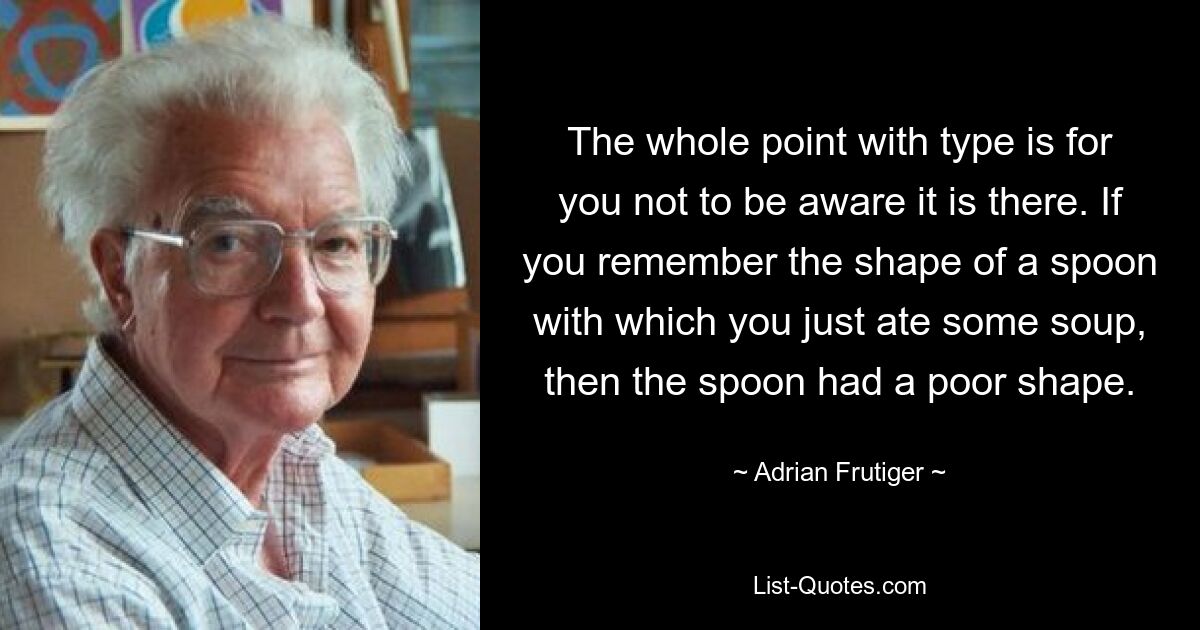 The whole point with type is for you not to be aware it is there. If you remember the shape of a spoon with which you just ate some soup, then the spoon had a poor shape. — © Adrian Frutiger