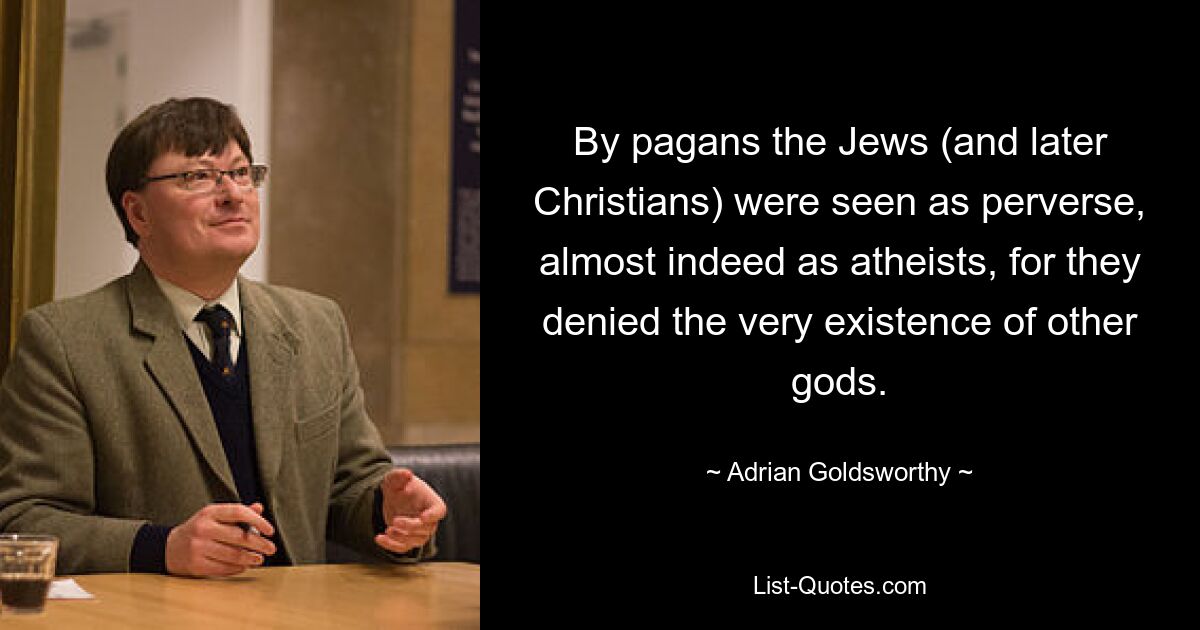 By pagans the Jews (and later Christians) were seen as perverse, almost indeed as atheists, for they denied the very existence of other gods. — © Adrian Goldsworthy