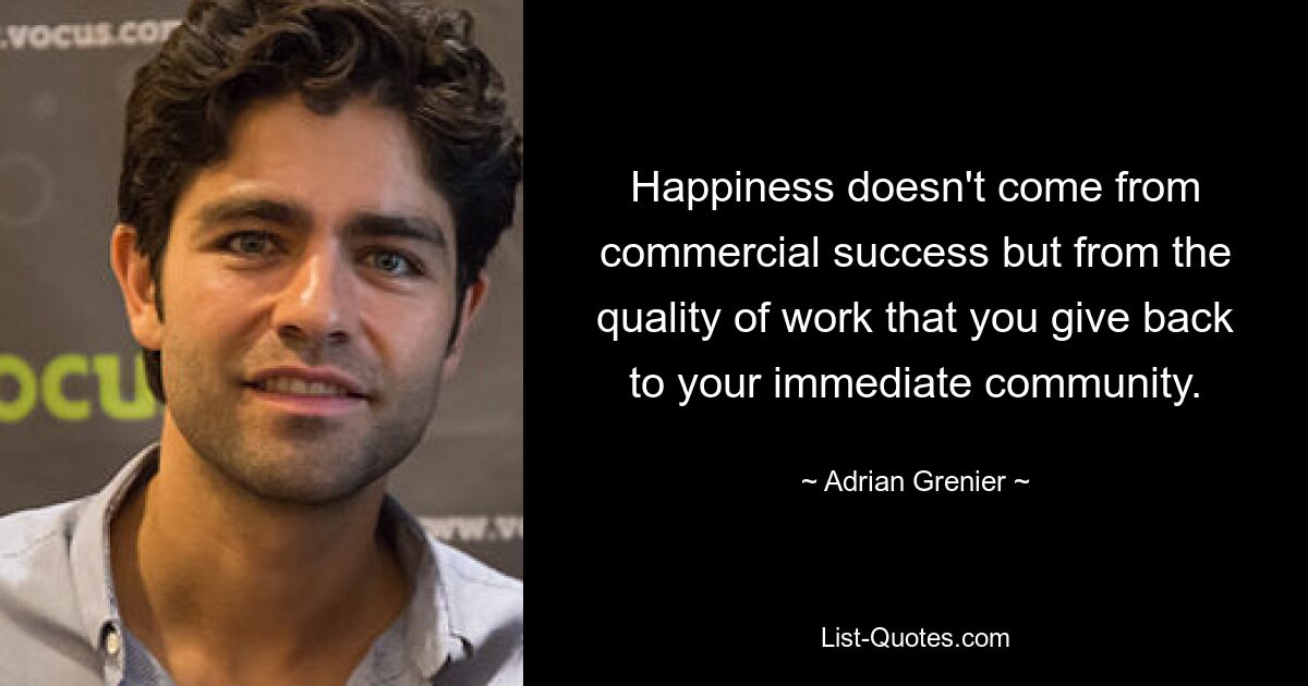 Happiness doesn't come from commercial success but from the quality of work that you give back to your immediate community. — © Adrian Grenier