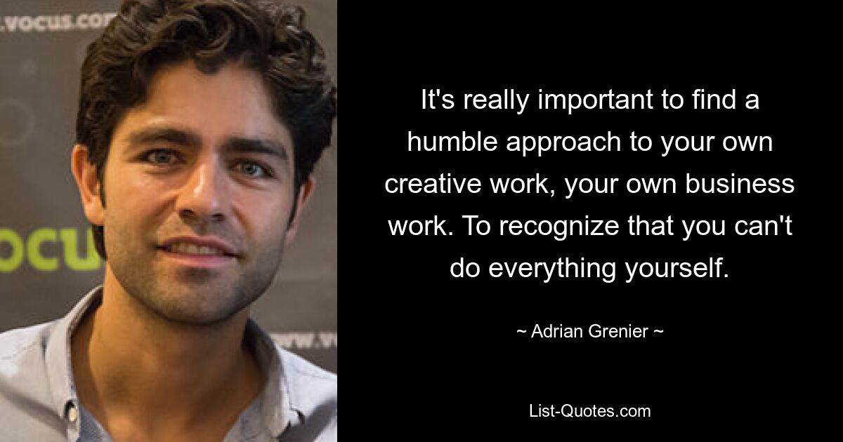 It's really important to find a humble approach to your own creative work, your own business work. To recognize that you can't do everything yourself. — © Adrian Grenier