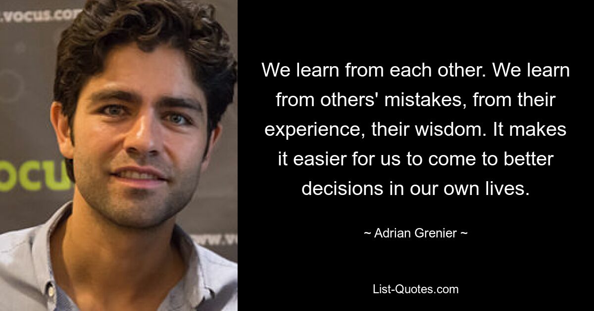 We learn from each other. We learn from others' mistakes, from their experience, their wisdom. It makes it easier for us to come to better decisions in our own lives. — © Adrian Grenier