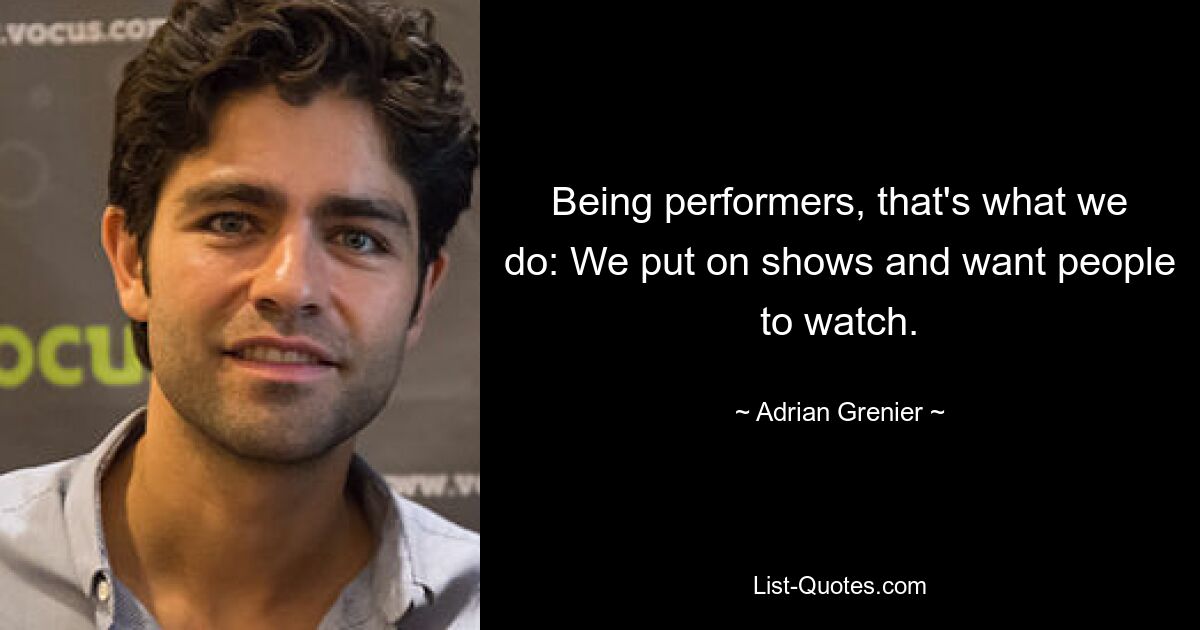 Being performers, that's what we do: We put on shows and want people to watch. — © Adrian Grenier