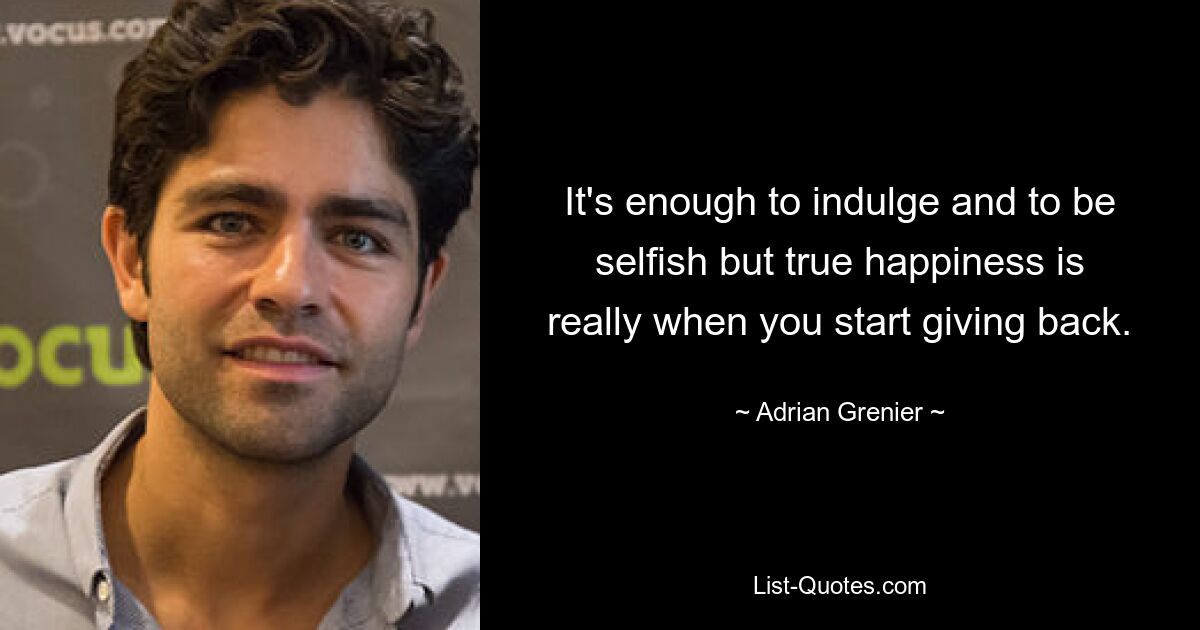 It's enough to indulge and to be selfish but true happiness is really when you start giving back. — © Adrian Grenier