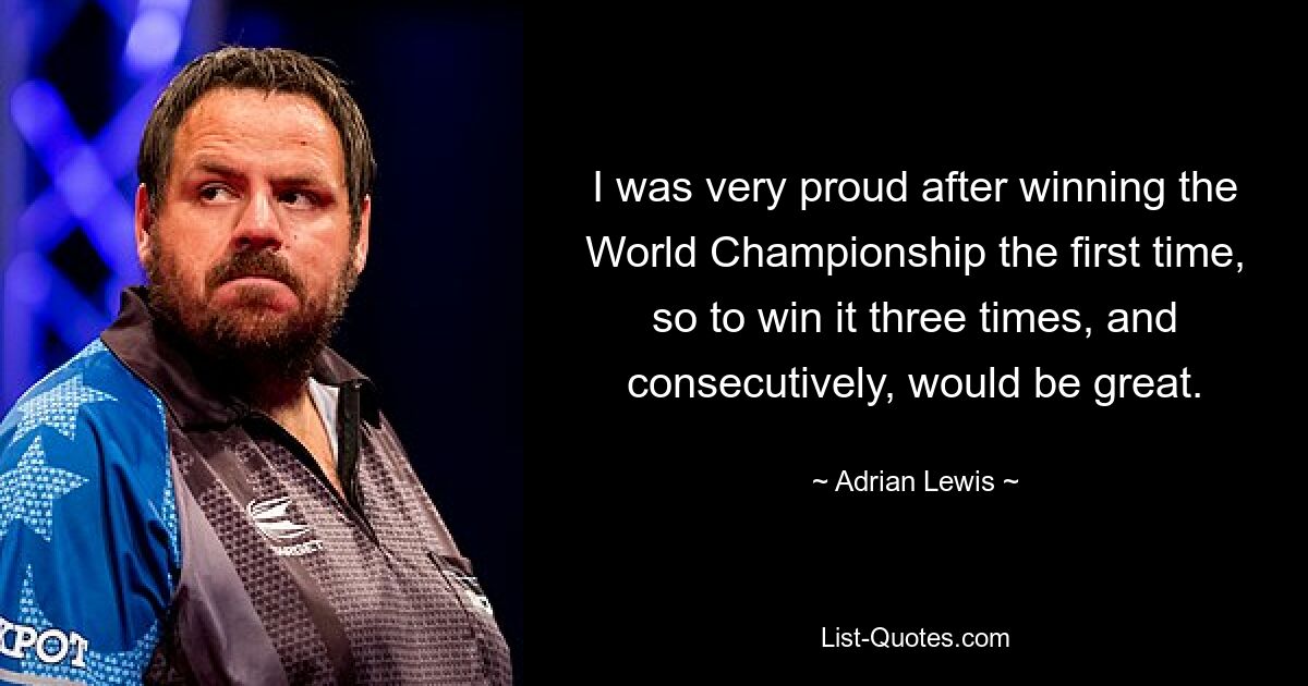 I was very proud after winning the World Championship the first time, so to win it three times, and consecutively, would be great. — © Adrian Lewis