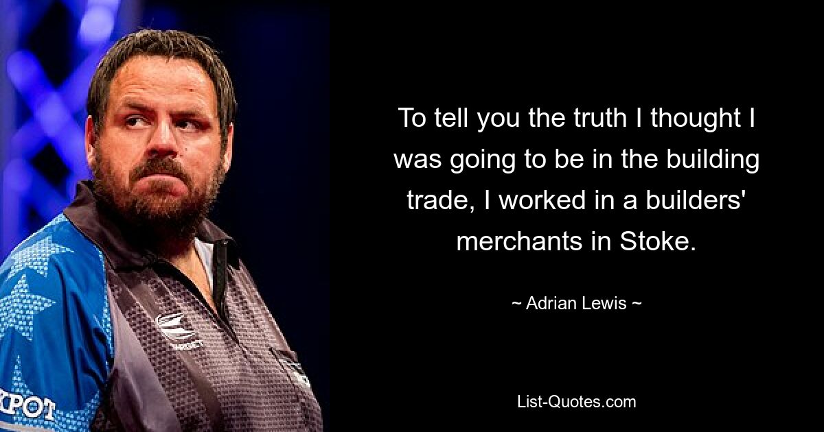 To tell you the truth I thought I was going to be in the building trade, I worked in a builders' merchants in Stoke. — © Adrian Lewis