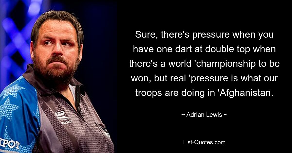 Sure, there's pressure when you have one dart at double top when there's a world 'championship to be won, but real 'pressure is what our troops are doing in 'Afghanistan. — © Adrian Lewis