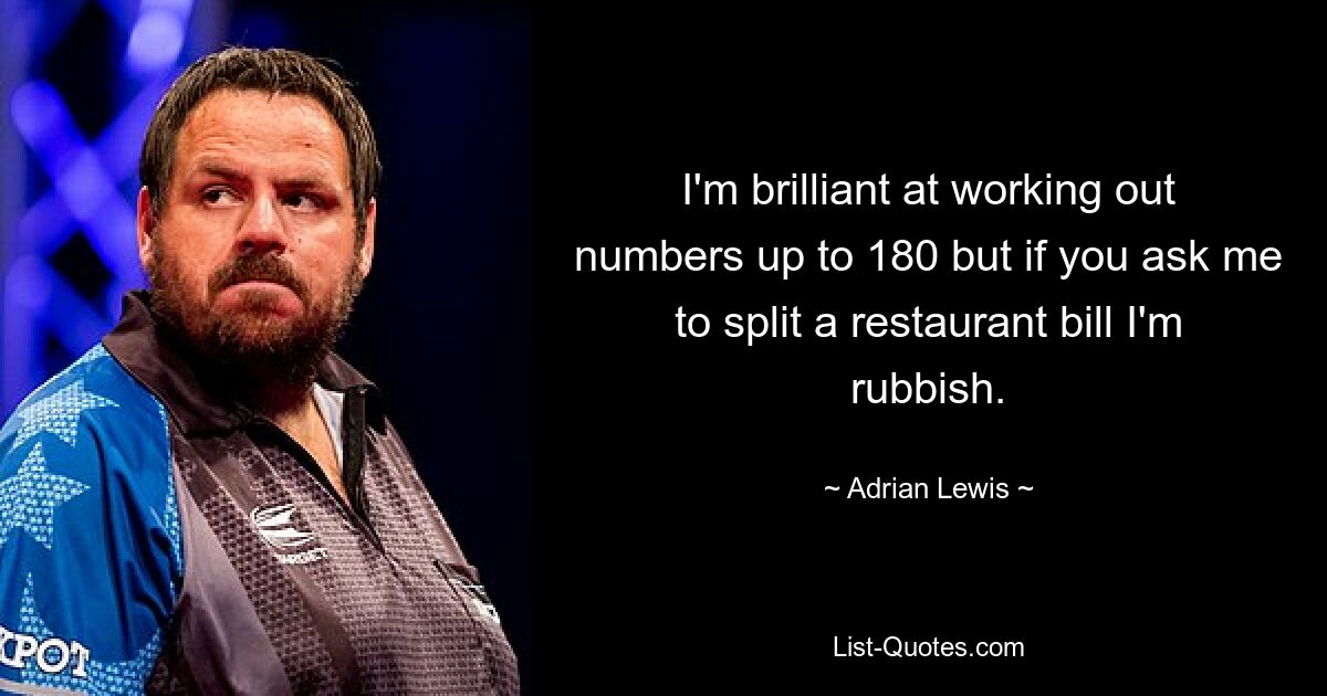 I'm brilliant at working out numbers up to 180 but if you ask me to split a restaurant bill I'm rubbish. — © Adrian Lewis