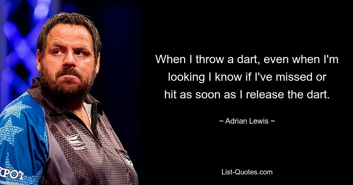 When I throw a dart, even when I'm looking I know if I've missed or hit as soon as I release the dart. — © Adrian Lewis