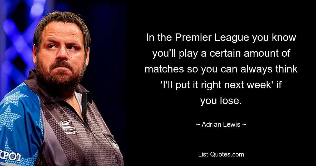 In the Premier League you know you'll play a certain amount of matches so you can always think 'I'll put it right next week' if you lose. — © Adrian Lewis