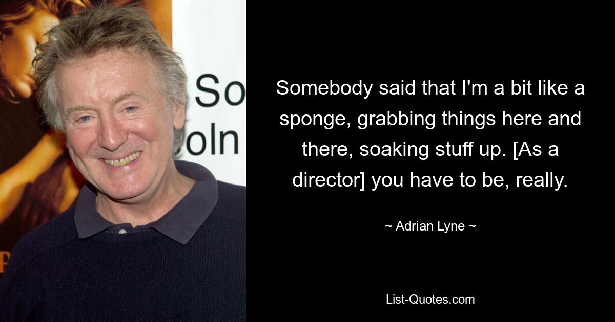 Somebody said that I'm a bit like a sponge, grabbing things here and there, soaking stuff up. [As a director] you have to be, really. — © Adrian Lyne