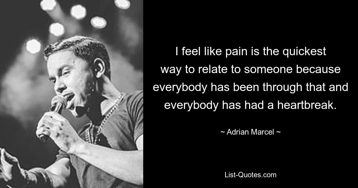 I feel like pain is the quickest way to relate to someone because everybody has been through that and everybody has had a heartbreak. — © Adrian Marcel