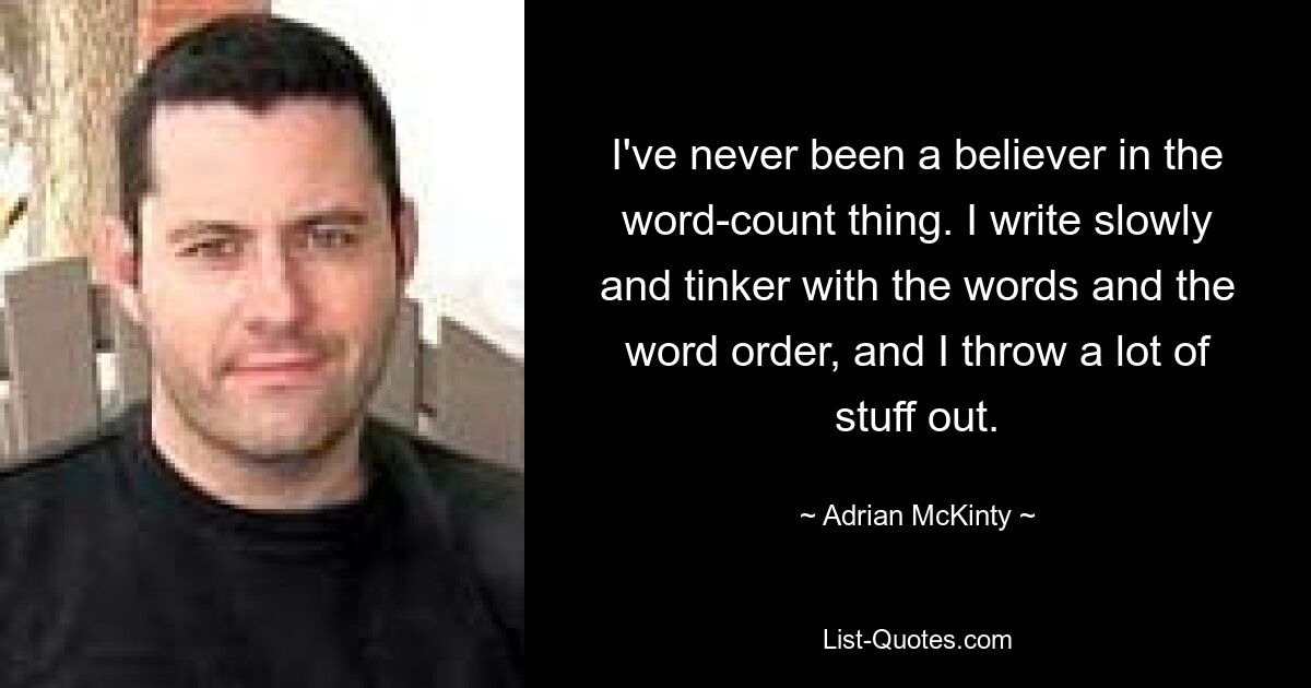 I've never been a believer in the word-count thing. I write slowly and tinker with the words and the word order, and I throw a lot of stuff out. — © Adrian McKinty