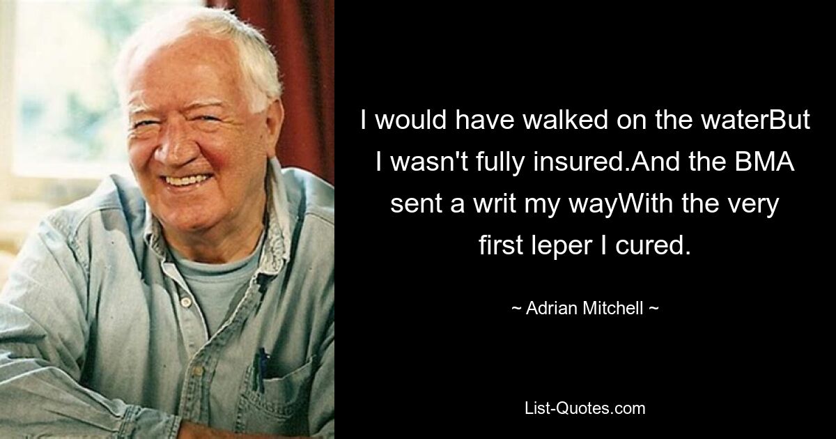 I would have walked on the waterBut I wasn't fully insured.And the BMA sent a writ my wayWith the very first leper I cured. — © Adrian Mitchell