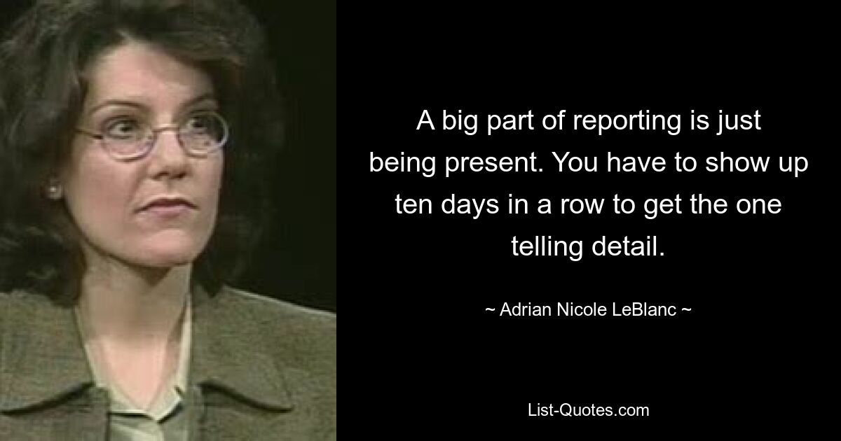 A big part of reporting is just being present. You have to show up ten days in a row to get the one telling detail. — © Adrian Nicole LeBlanc