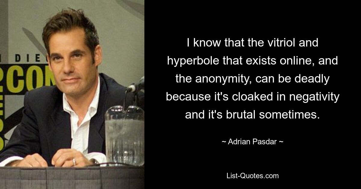 I know that the vitriol and hyperbole that exists online, and the anonymity, can be deadly because it's cloaked in negativity and it's brutal sometimes. — © Adrian Pasdar