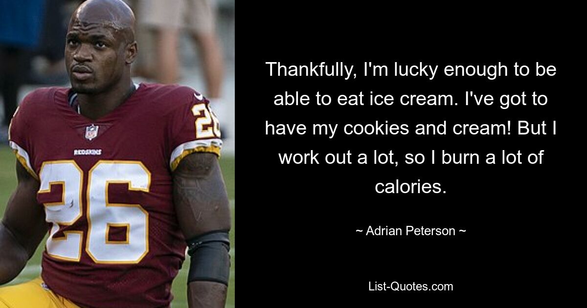 Thankfully, I'm lucky enough to be able to eat ice cream. I've got to have my cookies and cream! But I work out a lot, so I burn a lot of calories. — © Adrian Peterson