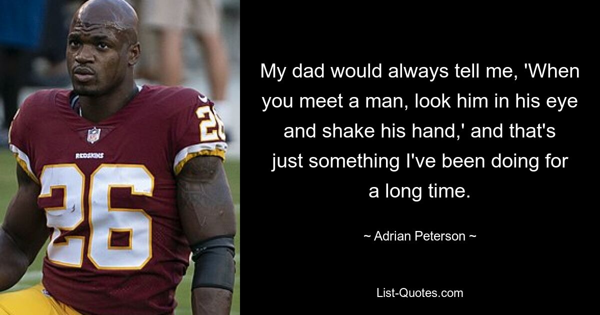 My dad would always tell me, 'When you meet a man, look him in his eye and shake his hand,' and that's just something I've been doing for a long time. — © Adrian Peterson