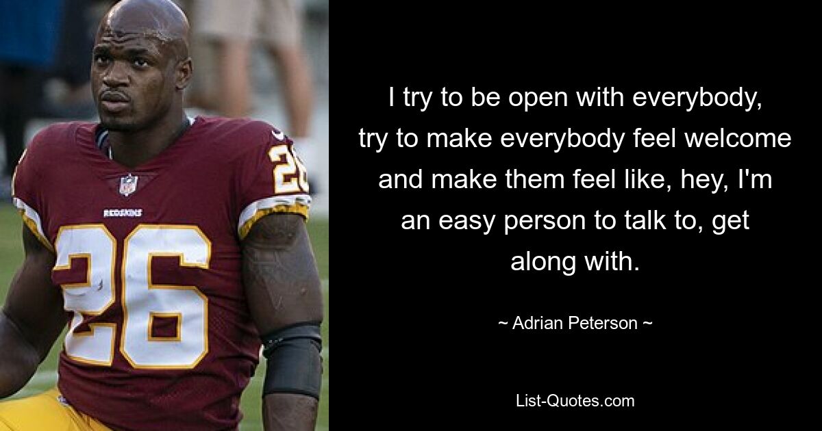 I try to be open with everybody, try to make everybody feel welcome and make them feel like, hey, I'm an easy person to talk to, get along with. — © Adrian Peterson