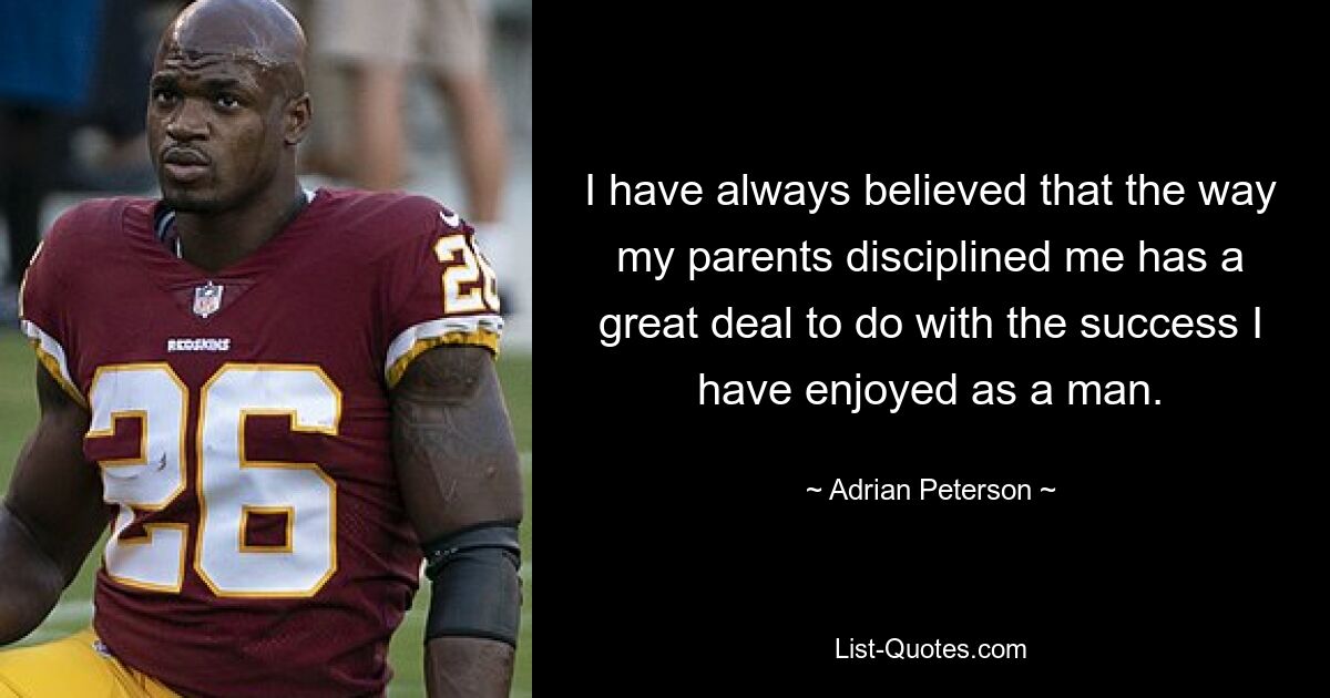 I have always believed that the way my parents disciplined me has a great deal to do with the success I have enjoyed as a man. — © Adrian Peterson