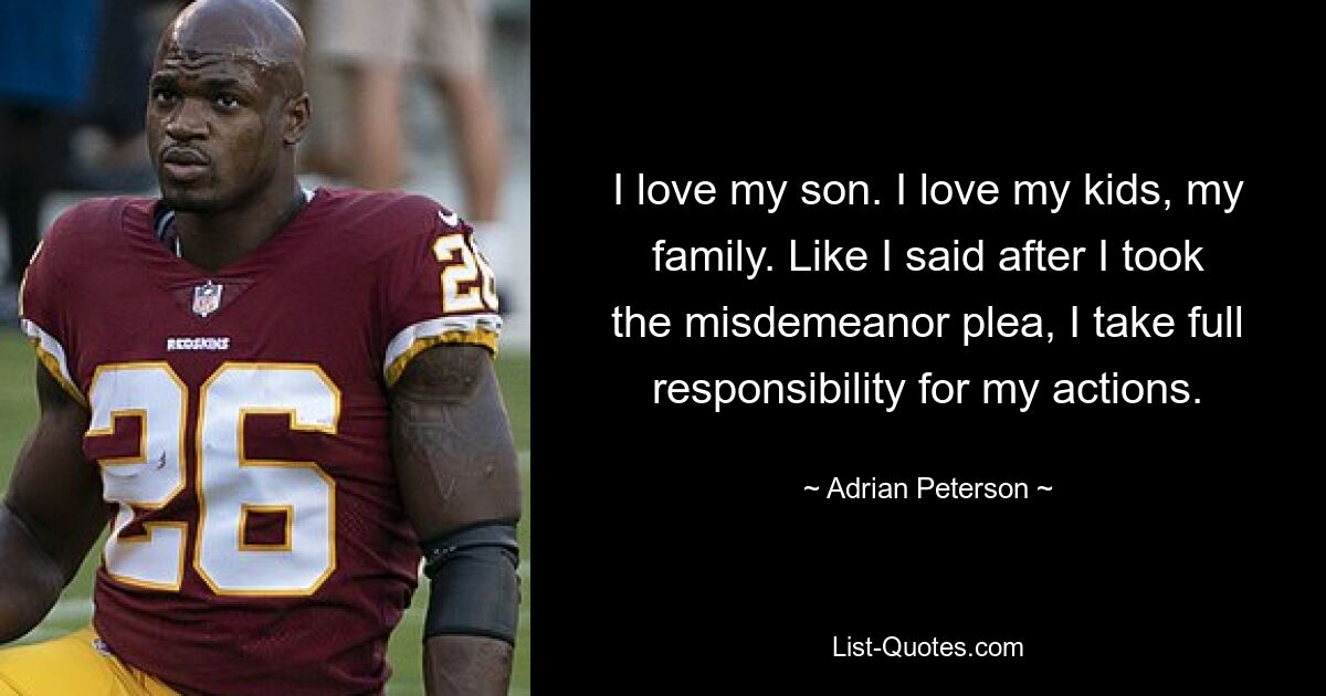 I love my son. I love my kids, my family. Like I said after I took the misdemeanor plea, I take full responsibility for my actions. — © Adrian Peterson