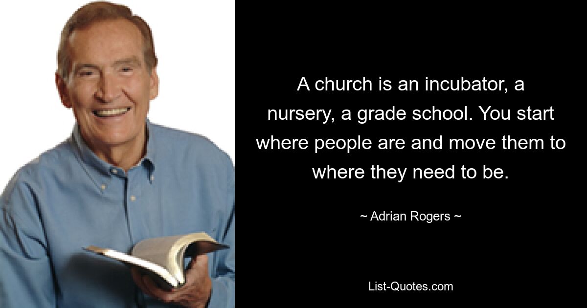 A church is an incubator, a nursery, a grade school. You start where people are and move them to where they need to be. — © Adrian Rogers