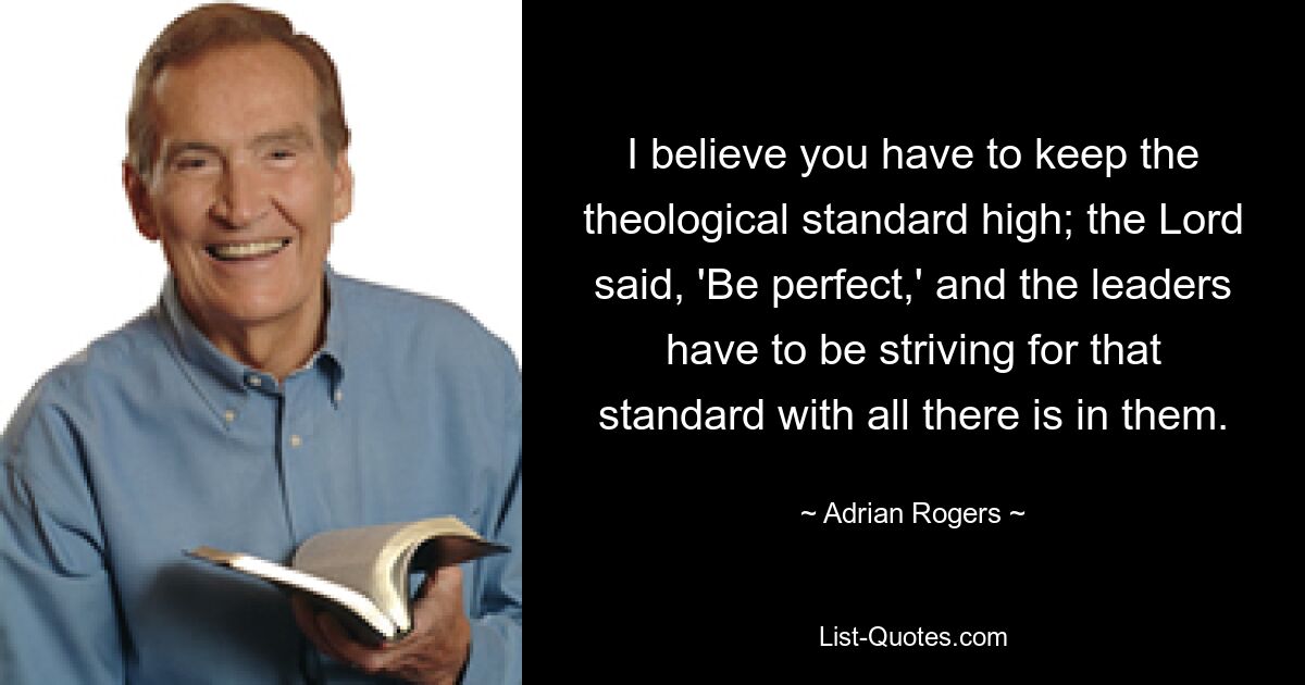 I believe you have to keep the theological standard high; the Lord said, 'Be perfect,' and the leaders have to be striving for that standard with all there is in them. — © Adrian Rogers